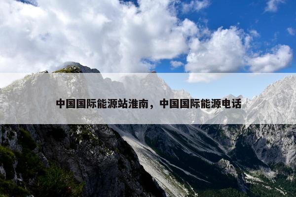 中国国际能源站淮南，中国国际能源电话