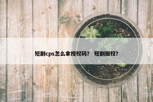 短剧cps怎么拿授权码？ 短剧版权？