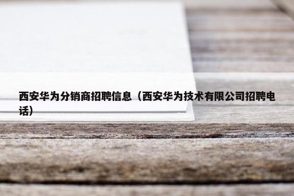 西安华为分销商招聘信息（西安华为技术有限公司招聘电话）