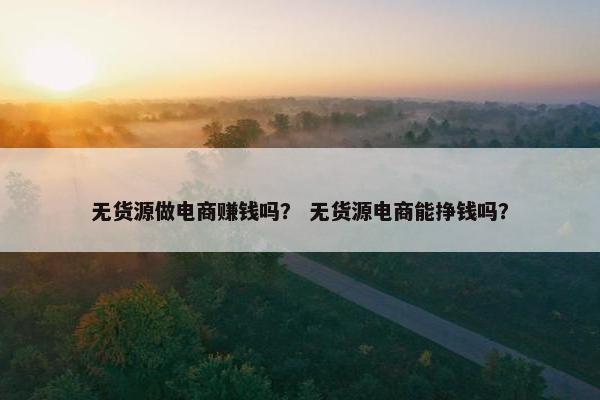 无货源做电商赚钱吗？ 无货源电商能挣钱吗？