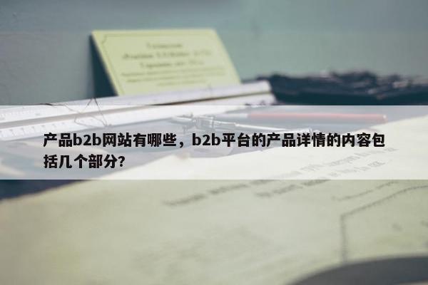 产品b2b网站有哪些，b2b平台的产品详情的内容包括几个部分?