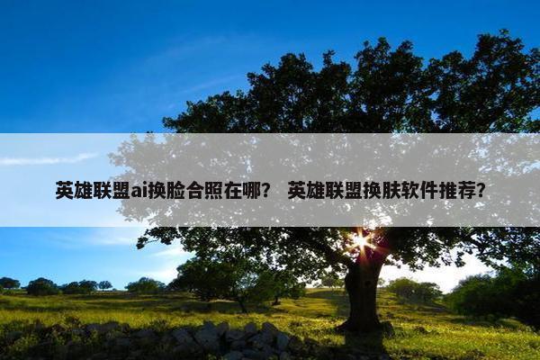 英雄联盟ai换脸合照在哪？ 英雄联盟换肤软件推荐？