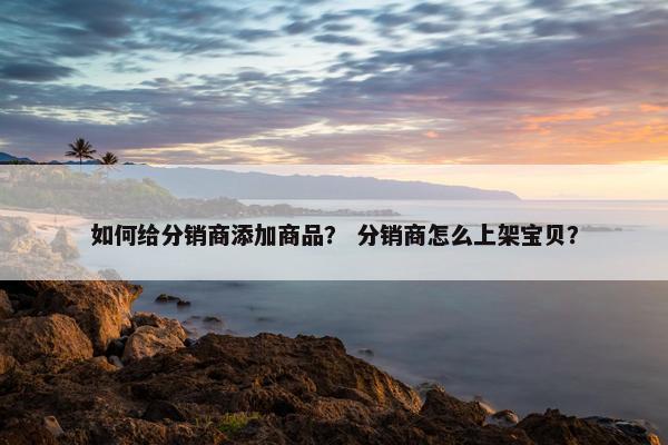 如何给分销商添加商品？ 分销商怎么上架宝贝？