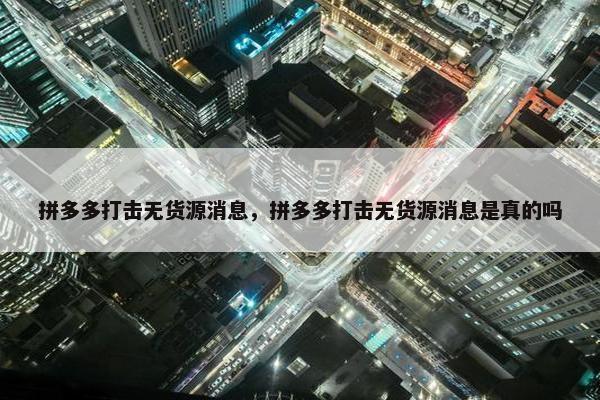 拼多多打击无货源消息，拼多多打击无货源消息是真的吗