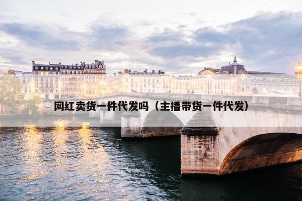 网红卖货一件代发吗（主播带货一件代发）