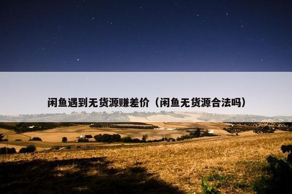 闲鱼遇到无货源赚差价（闲鱼无货源合法吗）
