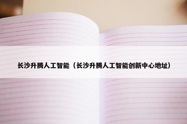 长沙升腾人工智能（长沙升腾人工智能创新中心地址）