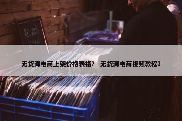无货源电商上架价格表格？ 无货源电商视频教程？