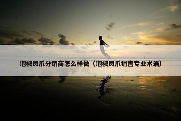 泡椒凤爪分销商怎么样做（泡椒凤爪销售专业术语）
