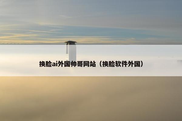 换脸ai外国帅哥网站（换脸软件外国）