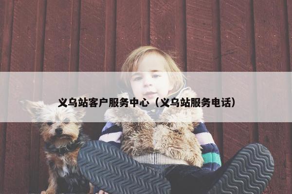义乌站客户服务中心（义乌站服务电话）