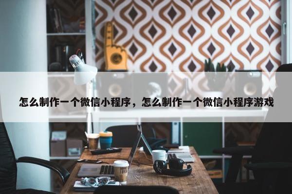怎么制作一个微信小程序，怎么制作一个微信小程序游戏