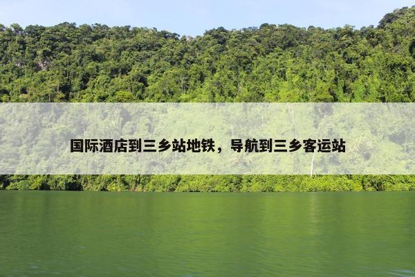 国际酒店到三乡站地铁，导航到三乡客运站