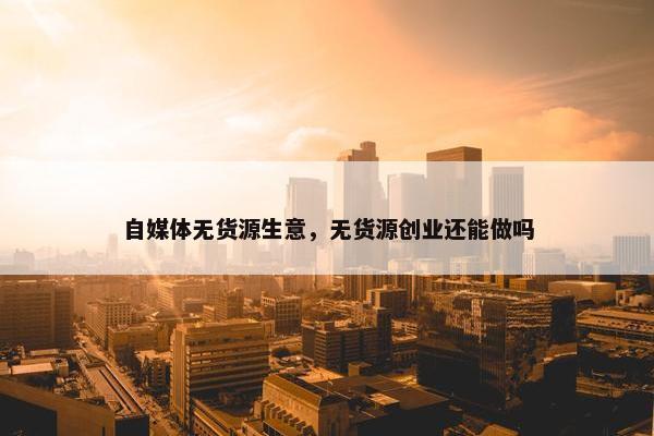 自媒体无货源生意，无货源创业还能做吗