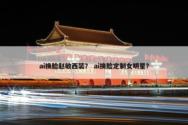 ai换脸赵敏西装？ ai换脸定制女明星？