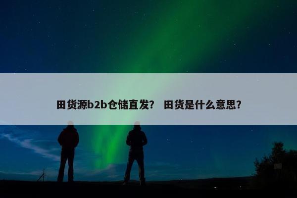 田货源b2b仓储直发？ 田货是什么意思？