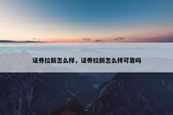 证券拉新怎么样，证券拉新怎么样可靠吗