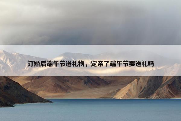 订婚后端午节送礼物，定亲了端午节要送礼吗