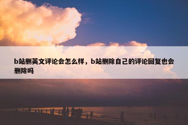 b站删英文评论会怎么样，b站删除自己的评论回复也会删除吗