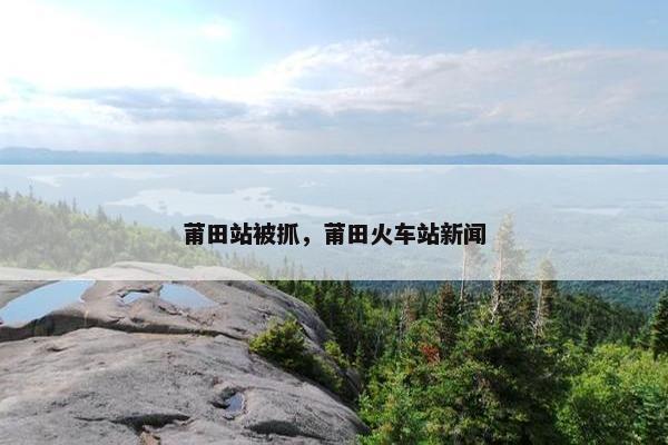 莆田站被抓，莆田火车站新闻