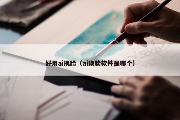 好用ai换脸（ai换脸软件是哪个）