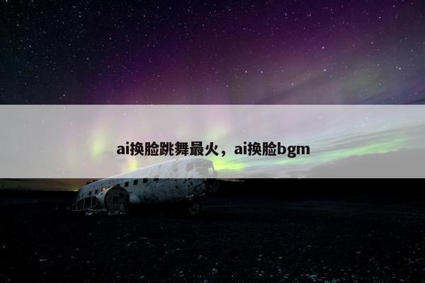 ai换脸跳舞最火，ai换脸bgm