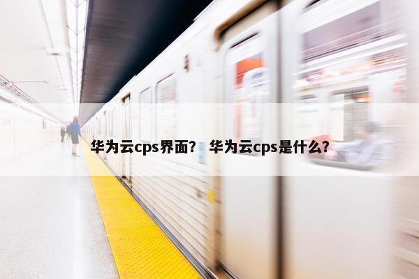 华为云cps界面？ 华为云cps是什么？