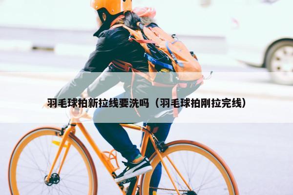 羽毛球拍新拉线要洗吗（羽毛球拍刚拉完线）