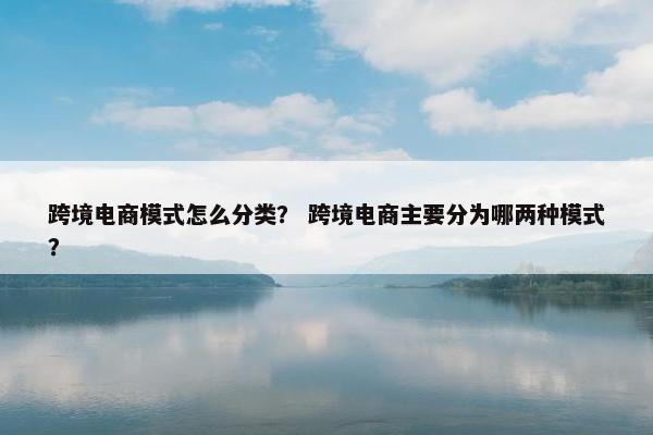 跨境电商模式怎么分类？ 跨境电商主要分为哪两种模式？