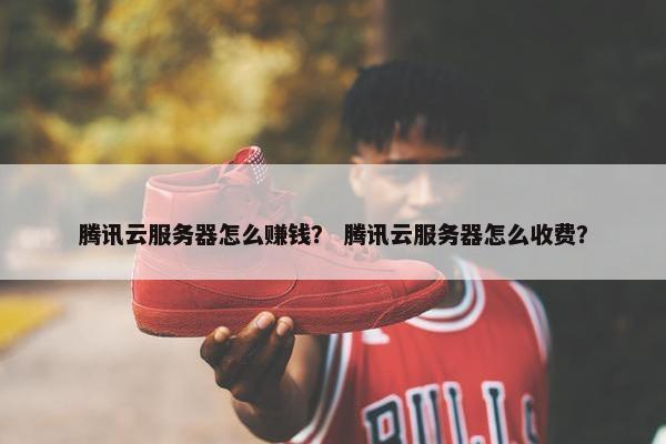 腾讯云服务器怎么赚钱？ 腾讯云服务器怎么收费？