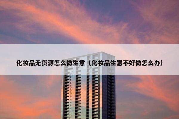 化妆品无货源怎么做生意（化妆品生意不好做怎么办）