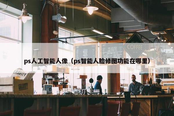 ps人工智能人像（ps智能人脸修图功能在哪里）