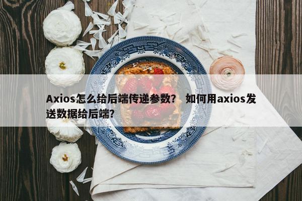 Axios怎么给后端传递参数？ 如何用axios发送数据给后端？