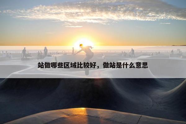 站做哪些区域比较好，做站是什么意思