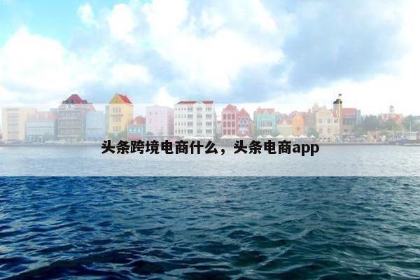 头条跨境电商什么，头条电商app