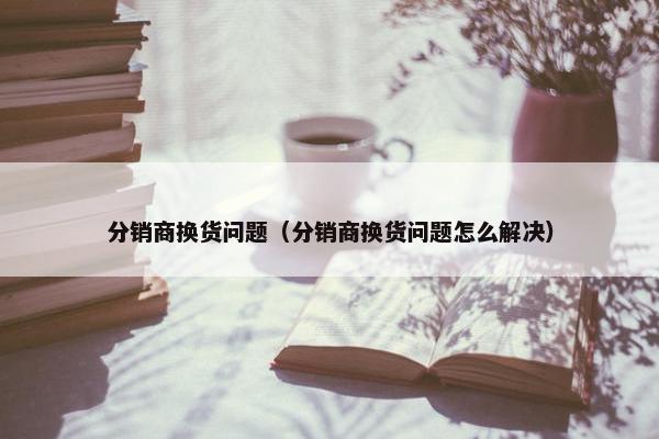 分销商换货问题（分销商换货问题怎么解决）