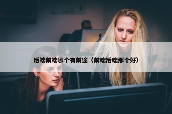 后端前端哪个有前途（前端后端那个好）