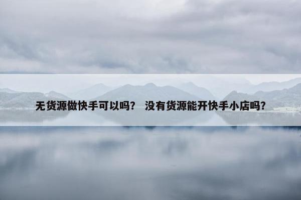无货源做快手可以吗？ 没有货源能开快手小店吗？