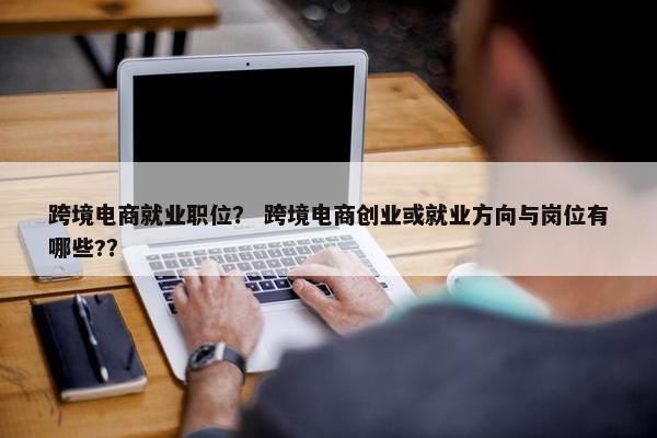 跨境电商就业职位？ 跨境电商创业或就业方向与岗位有哪些?？