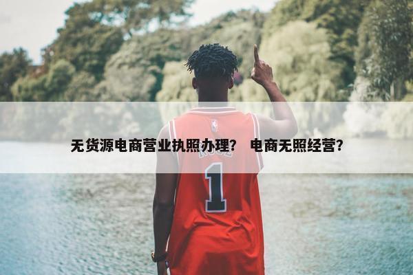 无货源电商营业执照办理？ 电商无照经营？