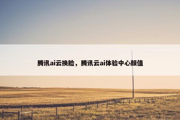 腾讯ai云换脸，腾讯云ai体验中心颜值