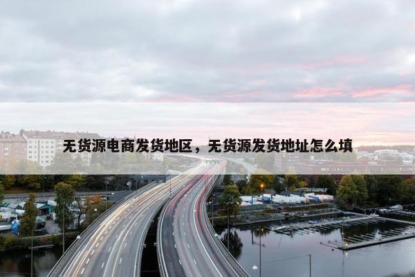 无货源电商发货地区，无货源发货地址怎么填