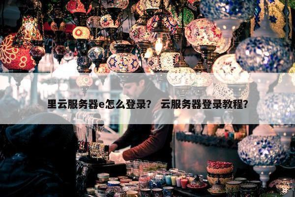 里云服务器e怎么登录？ 云服务器登录教程？