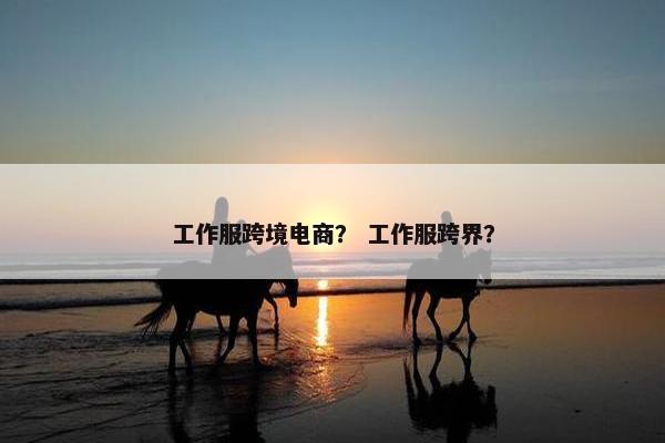 工作服跨境电商？ 工作服跨界？