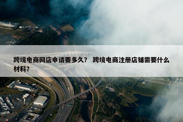 跨境电商网店申请要多久？ 跨境电商注册店铺需要什么材料？