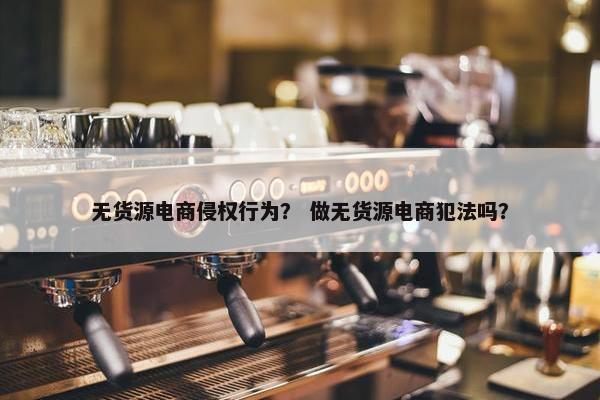 无货源电商侵权行为？ 做无货源电商犯法吗？