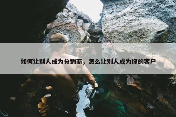 如何让别人成为分销商，怎么让别人成为你的客户