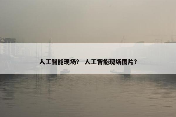 人工智能现场？ 人工智能现场图片？