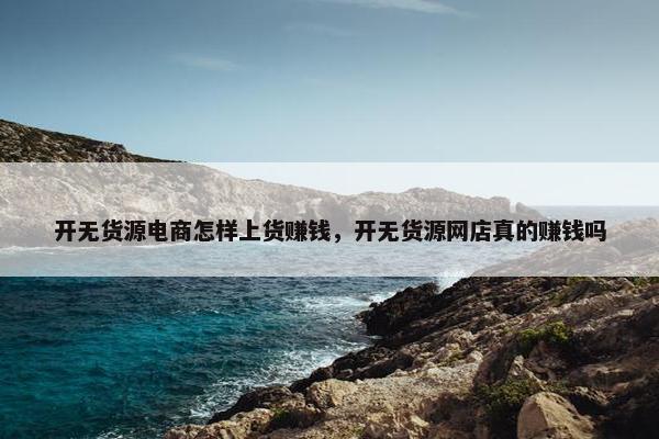 开无货源电商怎样上货赚钱，开无货源网店真的赚钱吗