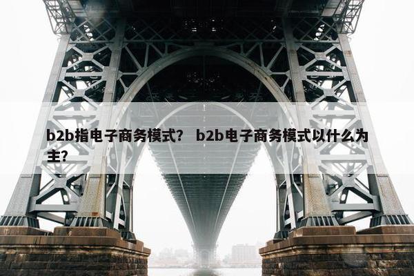 b2b指电子商务模式？ b2b电子商务模式以什么为主？